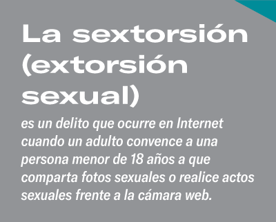 La sextorsión (extorsión sexual) es un delito que ocurre en Internet cuando un adulto convence a una persona menor de 18 años a que comparta fotos sexuales o realice actos sexuales frente a la cámara web.