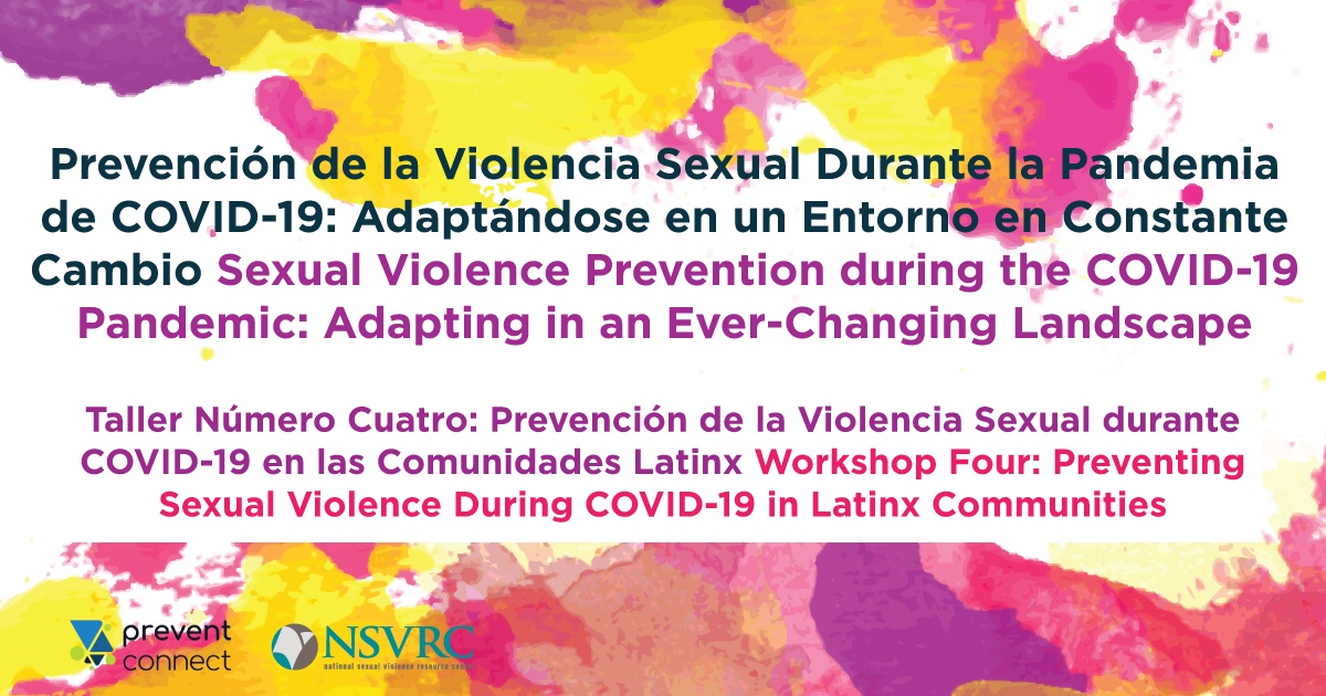 Prevención de la Violencia Sexual Durante la Pandemia de COVID-19: Adaptándose en un Entorno en Constante Cambio Sexual Violence Prevention during the COVID-19 Pandemic: Adapting in an Ever-Changing Landscape. Taller Número Cuatro: Prevención de la Violencia Sexual durante COVID-19 en las Comunidades Latinx Workshop Four: Preventing Sexual Violence During COVID-19 in Latinx Communities