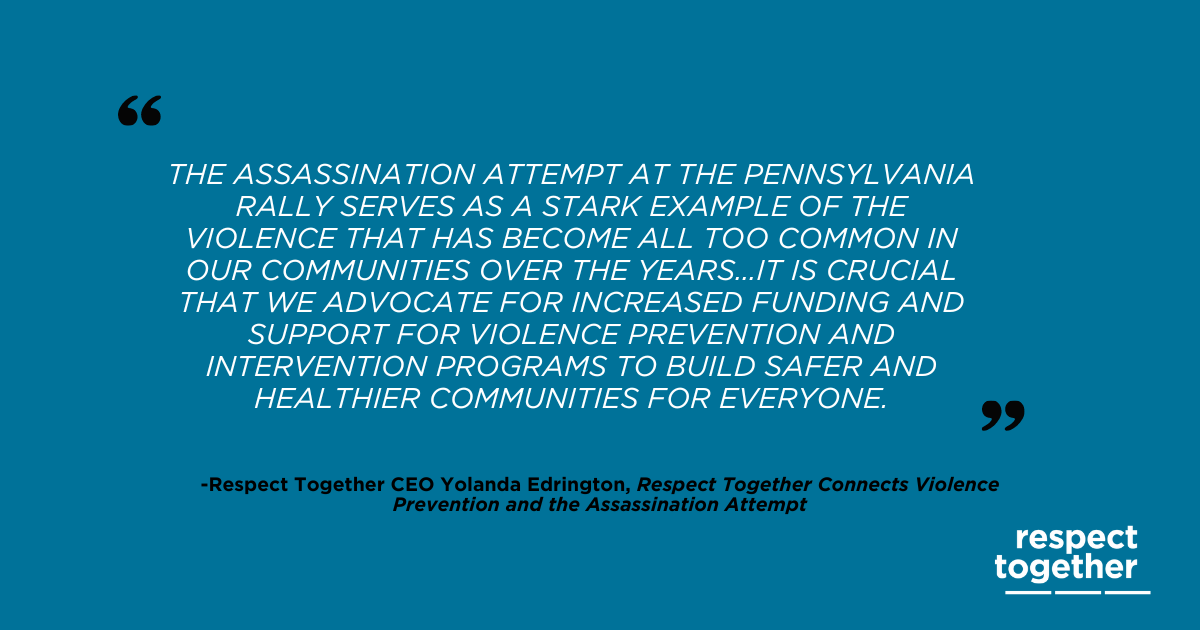 Teal graphic with white quote and black subheading. "'The assassination attempt at the Pennsylvania rally serves as a stark example of the violence that has become all too common in our communities over the years...It is crucial that we advocate for increased funding and support for violence prevention and intervention programs to build safer and healthier communities for everyone.' Respect Together CEO Yolanda Edrington, Respect Together Connects Violence Prevention and the Assassination Attempt"